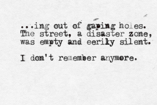 ...ing out of gaping holes. The street , a disaster zone, was empty and eeriky l l y silent. I don't remember anymore. 