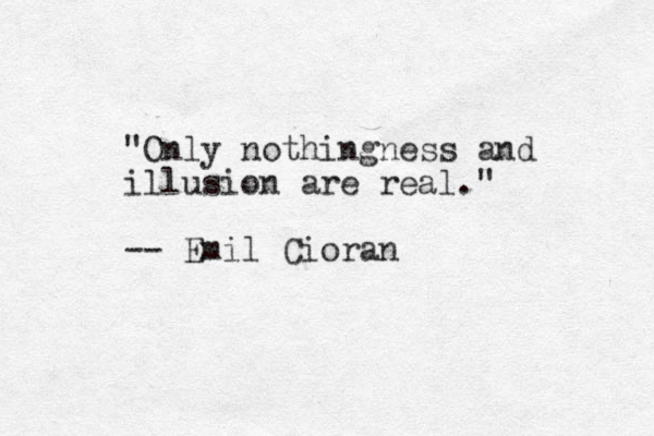 "Only nothingness and illusion are real." -- Emil Cioran