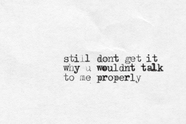 still dont get it why u wouldnt talk to me properly
