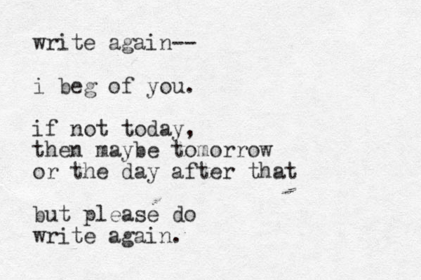 write again-- i beg of you. if not today, then maybe tomorrow or the day after that but please do write again. 