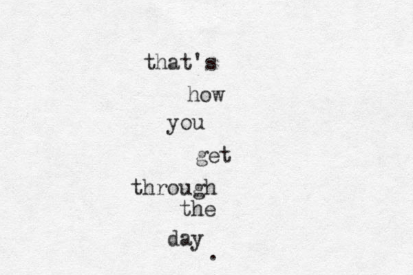 that's how you get through the day . 