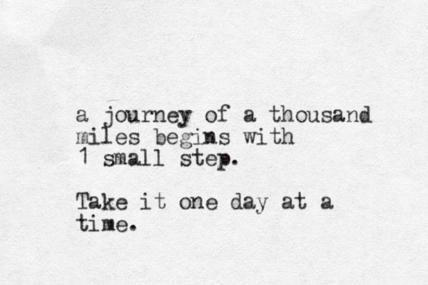 a journey of a thousand miles begins with 1 small step. Take it one day at a time.