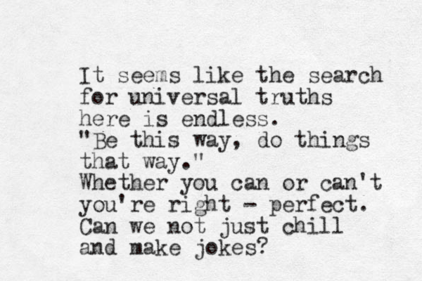 It seems like the search for universal truths here is endless. "Be this way, do things that way." Whether you can or can't you're right - perfect. Can we not just chill and make jokes?