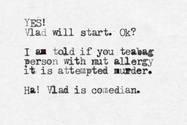 YES! Vlad will start. Ok? I am told if you teabag person with nut allergy it is attempted murder. Ha! Vlad is comedian. 