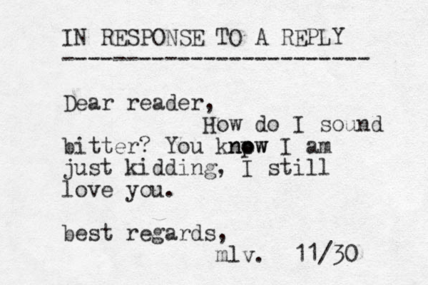 IN RESPONSE TO A REPLY ------------------------ Dear reader, How do I sound bitter? You knpw no ow I am just kidding, I still love you. best regards, mlv. 11/30 