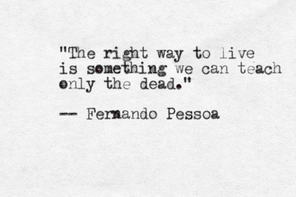 "The right way to live is something we can teach only the dead." -- Fernando Pessoa