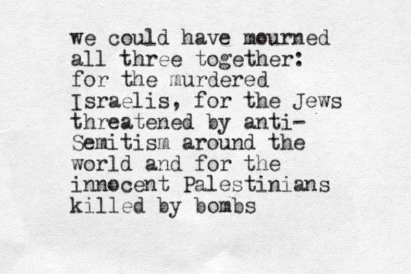 we could have mourned all three together: for the murdered Israelis, for the Jews threatened by anti- Semitism around the world and for the innocent Palestinians killed by bombs