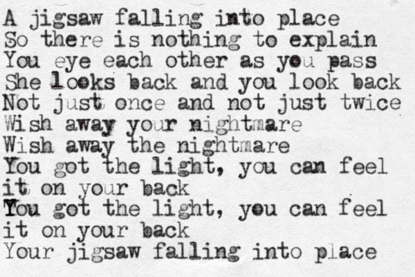 A jigsaw falling into place So there is nothing to explain You eye each other as you pass She looks back and you look back Not just once and not just twice Wish away your nightmare Wish away the nightmare You got the light, you can feel it on your back Tou Y Y got the light, you can feel it on your back Your jigsaw falling into place 