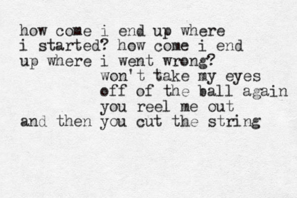 how come i end up where i started? how come i end up where i went wrong? won't take my eyes off of the ball again you reel me out and then you cut the string 