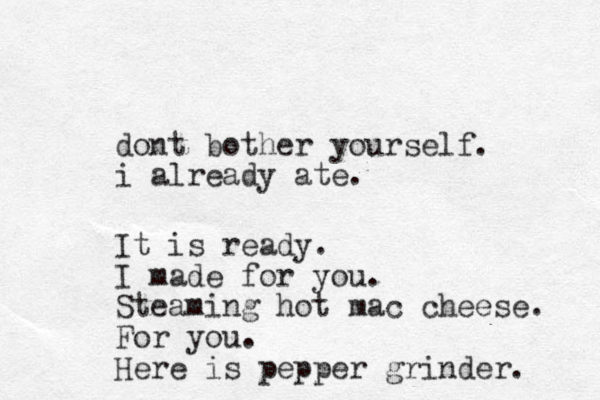 dont bother yourself. i already ate. It is ready. I made for you. Steaming hot mac cheese. For you. Here is pepper grinder. 