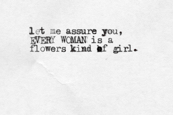 let me assure you, EVERY WOMAN is a flowers kind kf o o girl. 