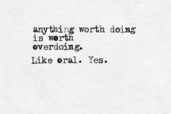 anything worth doing is worth overdoing. Like oral. Yes.