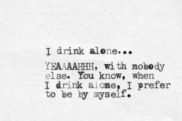 I drink alone... YEAAAAHHH, with nobody else. You know, when I drink alone, I prefer to be by myself.