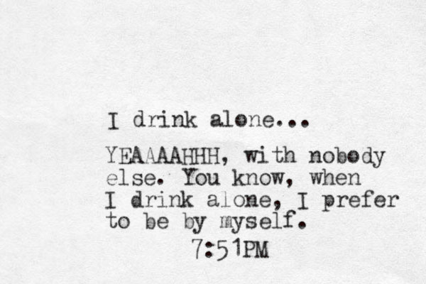 I drink alone... YEAAAAHHH, with nobody else. You know, when I drink alone, I prefer to be by myself. 7:51PM