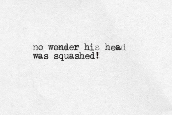 no wonder his head was squashed!