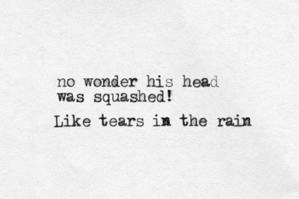 no wonder his head was squashed! Like tears in the rain