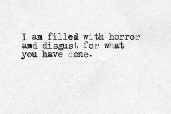 I am filled with horror amd disgust for what you have done.