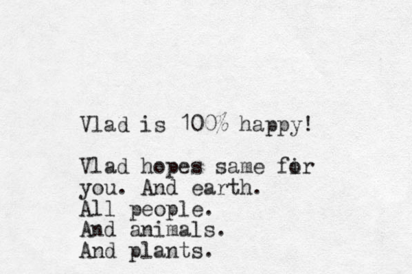 Vlad is 100% happy! Vlad hopes same fir o you. And earth. All people. And animals. And plants.