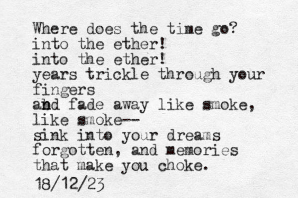 Where does the time go? into the ether! into the ether! years trickle through your fingers abd n n n fade away lik e smoke, lik e smoke-- sink into your dreams forgotten, and memories that make you choke. 18/12/23