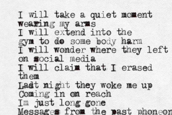 I will take a quiet moment wearing my arms I will extend into the gym to do some body harm I will wonder where they left on social media I will claim that I erased them Ladt s night they woke me up Coming in on reach Im just long gone Messages from the past phoneon 
