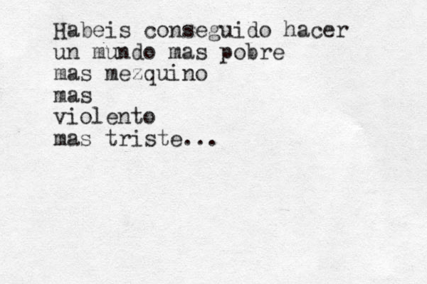 Habeis conseguido hacer un mundo mas pobre mas mezquino mas violento mas triste...