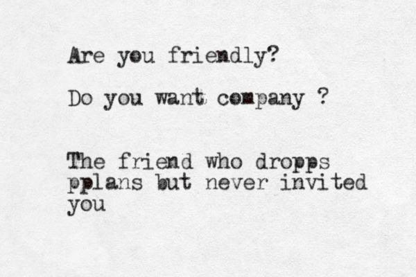 Are you friendly? Do you want company ? The friend who dropps pplans but never invited you 