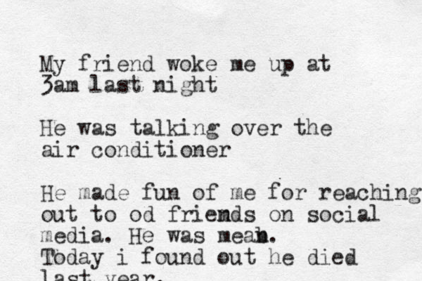 My friend woke me up at 3am last night He was talking over the air conditioner He made fun of me for reaching out to od friemds n on social media. He was meab n. Today i found out he died last year. 