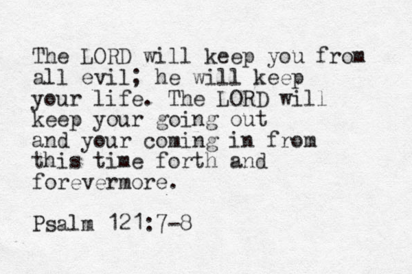 The LORD will keep you from all evil; he will keep your life. The LORD will keep your going out and your coming in from this time forth and forevermore. Psalm 121:7-8