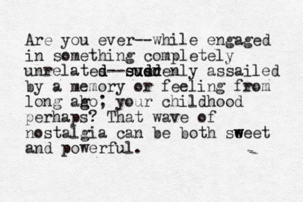 Are you ever--while engaged in something completely unrelates d d--ever susdenly d dd su assailed by a memory or feeling from long ah g go; your childhood perhaps? That wave of nostalgia can be both seeet w w w and powerful.