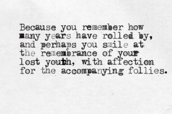 Because you remember how many years have rolled by, and perhaps you smile at the remembrance of your lost yourh r t th, with affection for the accompanying follies. 