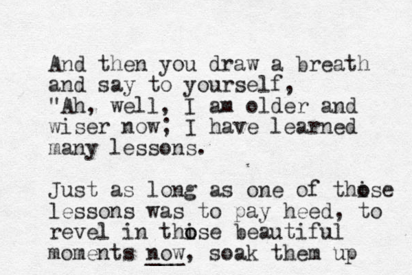 And then you draw a breath and say to yourself, "Ah, well, I am older and wiser now; I have learned many lessons. Just as long as one of thise o o lessons was to pay heed, to revel in thise o o beautiful moments now ___ , soak them up 