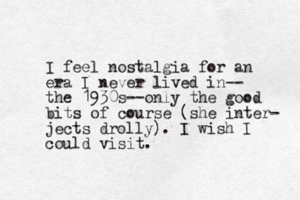 I feel nostalgia for an era I never lived in-- the 1930s--only the good bits of course (she inter- jects drolly). I wish I could visit.