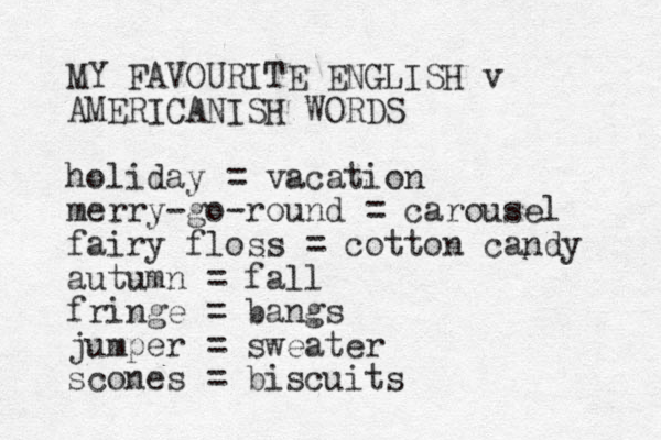 MY FAVOURITE ENGLISH v AMERICANISH WORDS holiday = vacation merry go round - - = carousel fairy floss = cotton candy autumn = fall fringe = bangs jumper = sweater scones = biscuits 