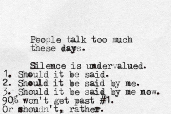 People talk too much these days. Silence is undervalued. 1. Should it be said. 2. Should it be said by me. 3. Should it be said by me now. 90% won't get past #1. Or shoudn't, rather.