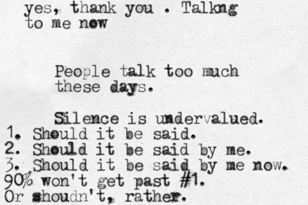 People talk too much these days. Silence is undervalued. 1. Should it be said. 2. Should it be said by me. 3. Should it be said by me now. 90% won't get past #1. Or shoudn't, rather. yes, thank you . Talkng to me now 