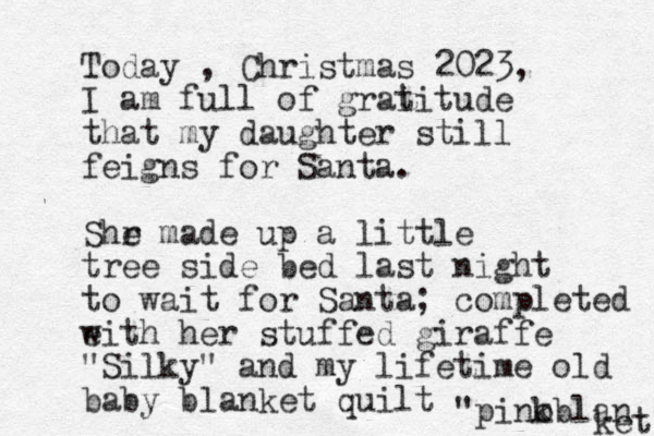 Today , Christmas 2023, I am full of grai titude that my daughter still feigns for Santa. Shr e made up a little tree side bed last night to wait for Santa; completed eith w her stuffed giraffe "Silky" and my lifetime old baby blanket quilt "pino kblan ket" 
