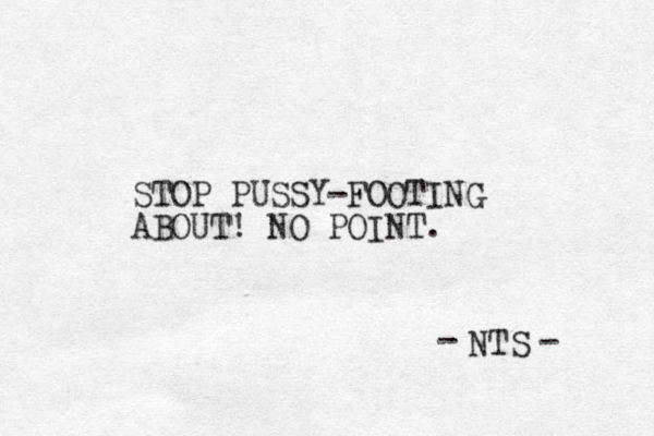 STOP PUSSY-FOOTING ABOUT! NO POINT. NTS - - 
