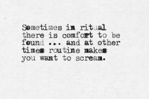 Sometimes in ritual there is comfort to be found ... and at other times routine makes you want to scream. 