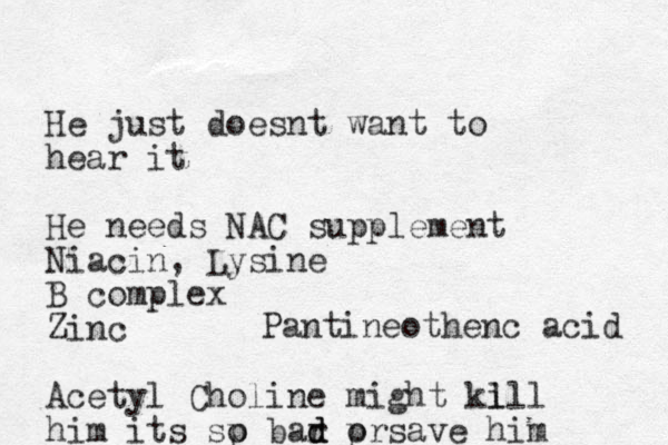 He just doesnt want to hear it He needs NAC supplement Niacin, Lysine B complex Zinc Acetyl Choline might kl ill him its sp o bar d d d pr o save him Pantineothenc acid 