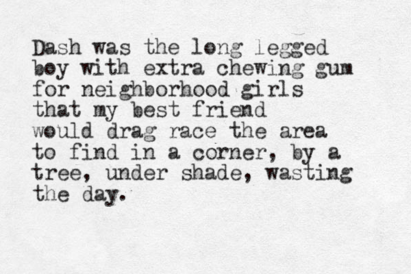 Dash was the long legged boy with extra chewing gum for neighborhood girls that my best friend would drag race the area to find in a corner , by a tree, under shade, wasting the day. 