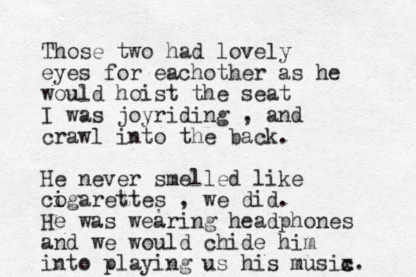 Those two had lovely eyes for eachother as he would hoist the seat I was joyriding , and crawl into the back. He never smelled like cogarettes i , we did. He was wearing headphones and we would chide him into playing us his musix c c. 