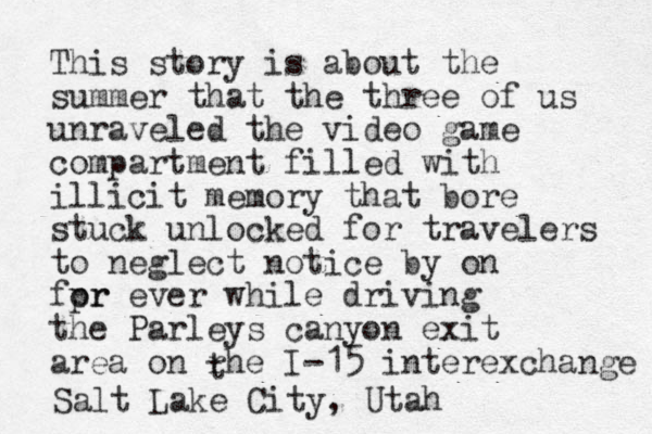 This story is about the summer that the three of us unraveled the video game compartment filled with illicit memory that bore stuck unlocked for travelers to neglect notice by on fpr or ever while driving the Parleys canyon exit area on rhe I-15 interexchange t Salt Lake City, Utah