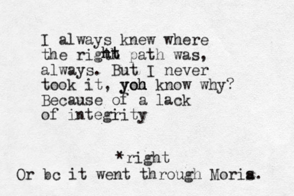 I always knew where the rigth path was, always. But I never took it, yoh yoh u u know why? Because of a lack of integi rity ht ht *right Or bc it went through Moris a. 