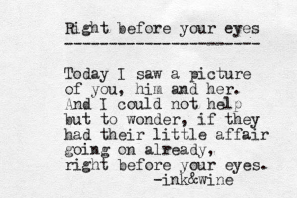Right before your eyes ---------------------- Today I saw a picture of you, him and her. And I could not help but to wonder, if they had their little affair going on already, right before your eyes. -ink&wine 