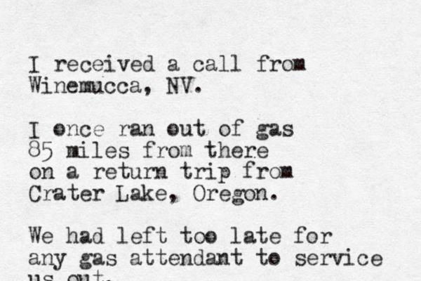 I received a call from Winemucca, NV. I once ran out of gas 85 miles from there on a return trip from Crater Lake, Oregon. We had left too late for any gas attendant to service us u out. 