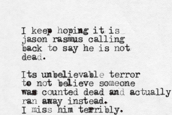 I keep hoping it is jason rasmus calling back to say he is not dead. Its unbelievable terror to not believe someone was counted dead and actually ran aa way instead. I miss him terribly. 