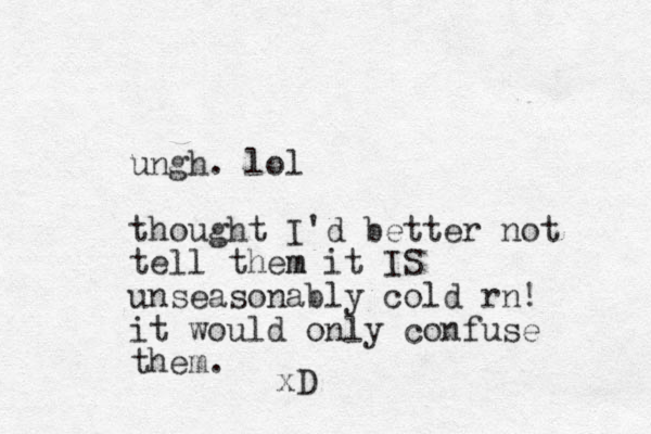 ungh. lol thought I'd better not tell them m it IS unseasonably cold rn! it would only confuse them. xD