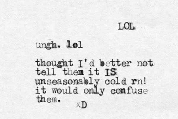 ungh. lol thought I'd better not tell them m it IS unseasonably cold rn! it would only confuse them. xD LOL