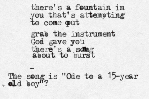there's a fountain in you that's attempting to come put o grab the instrument God gave you there's a somg n about to burst - The song is "Ode to a 15-year old boy"?