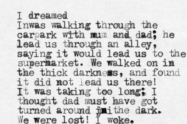 I dreamed Inwas walking through the carpark with mum and dad; he lead us through an alley, saying it would lead us to the superh market. We walked on in the thick darkness , and found it did not lead us there! It was taking too long; I thought dad must have got turned around jn the imi dark. We were lost! I woke. 